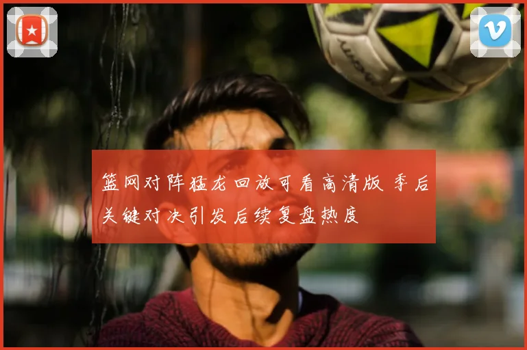 篮网对阵猛龙回放可看高清版 季后关键对决引发后续复盘热度
