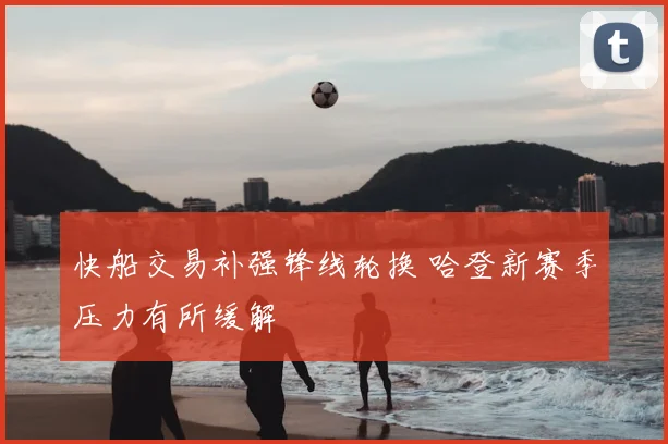 快船交易补强锋线轮换 哈登新赛季压力有所缓解