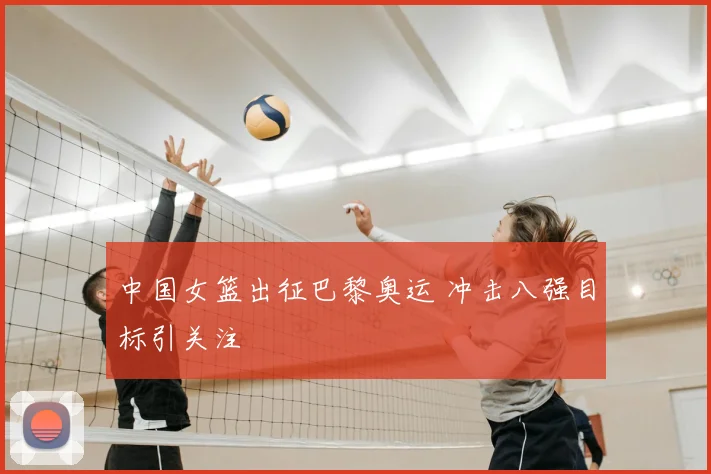 中国女篮出征巴黎奥运 冲击八强目标引关注