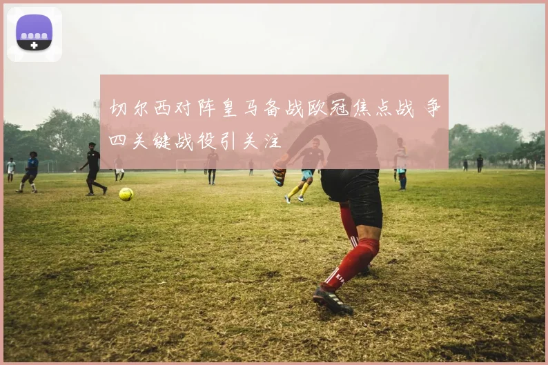 切尔西对阵皇马备战欧冠焦点战 争四关键战役引关注