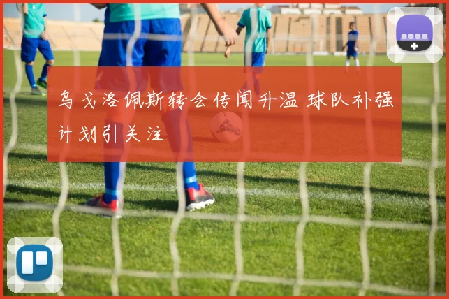 乌戈洛佩斯转会传闻升温 球队补强计划引关注
