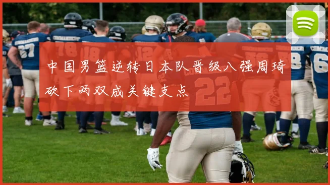 中国男篮逆转日本队晋级八强周琦砍下两双成关键支点