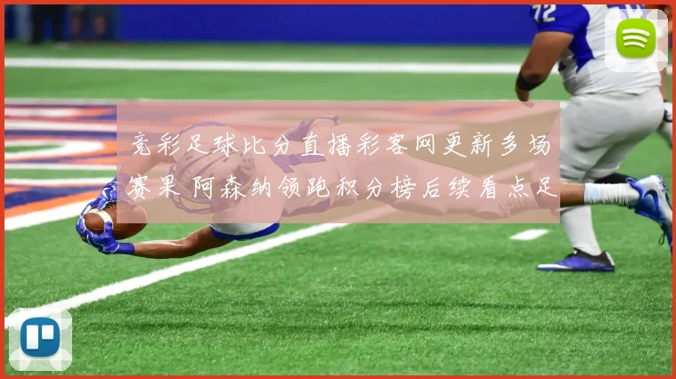 竞彩足球比分直播彩客网更新多场赛果 阿森纳领跑积分榜后续看点足