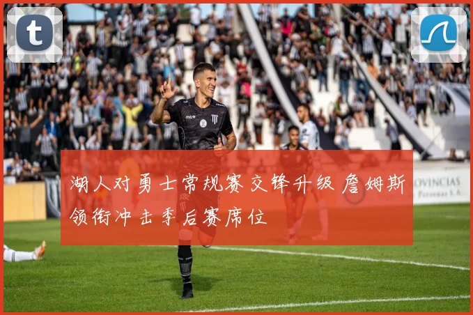 湖人对勇士常规赛交锋升级 詹姆斯领衔冲击季后赛席位