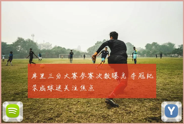 库里三分大赛参赛次数曝光 夺冠纪录成球迷关注焦点