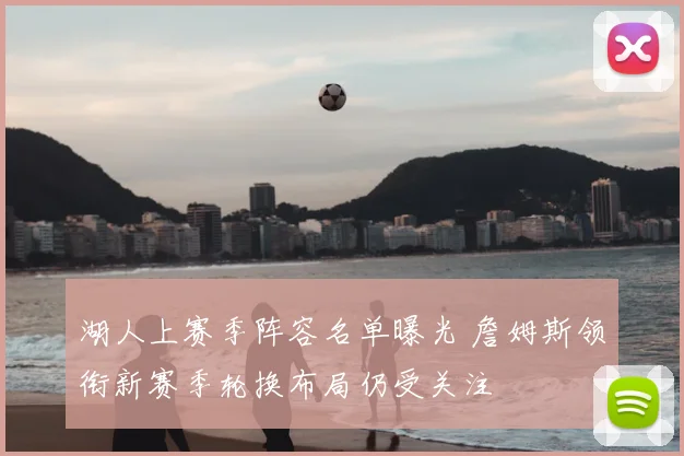 湖人上赛季阵容名单曝光 詹姆斯领衔新赛季轮换布局仍受关注