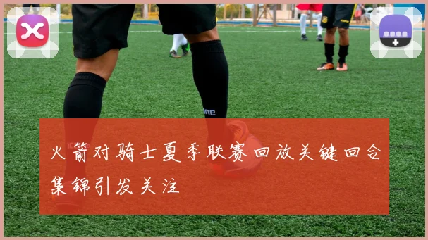 火箭对骑士夏季联赛回放关键回合集锦引发关注