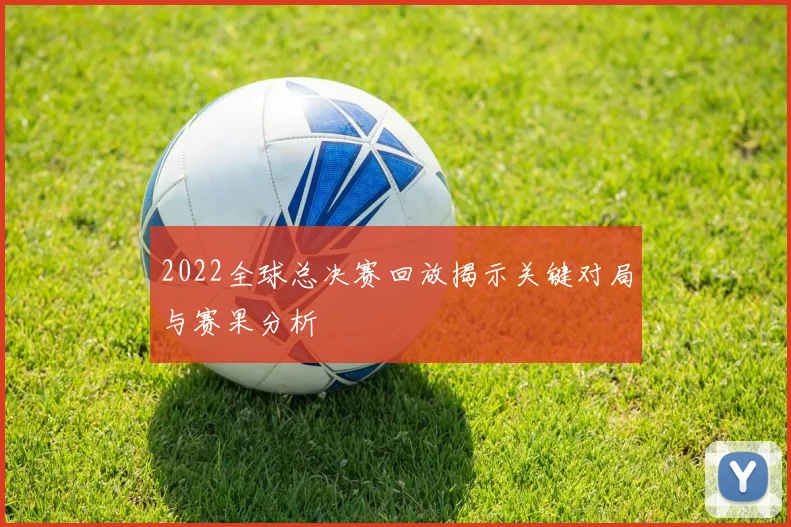 2022全球总决赛回放揭示关键对局与赛果分析