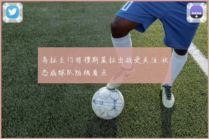 乌拉圭门将穆斯莱拉出战受关注 状态成球队防线看点