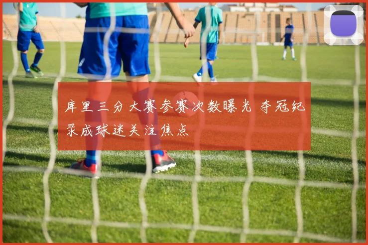 库里三分大赛参赛次数曝光 夺冠纪录成球迷关注焦点