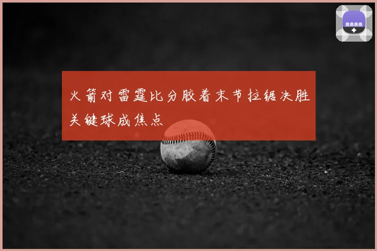 火箭对雷霆比分胶着末节拉锯决胜关键球成焦点