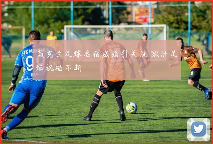 乌克兰足球名宿成婚引关注 欧洲足坛祝福不断
