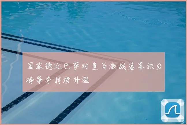 国家德比巴萨对皇马激战落幕积分榜争夺持续升温