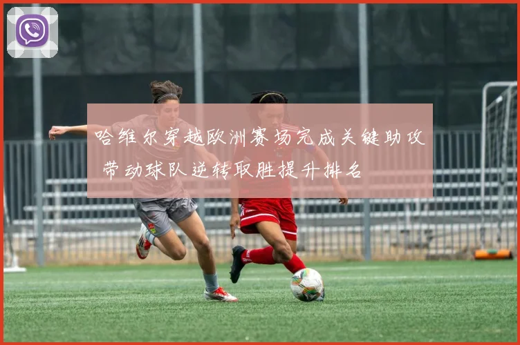哈维尔穿越欧洲赛场完成关键助攻 带动球队逆转取胜提升排名
