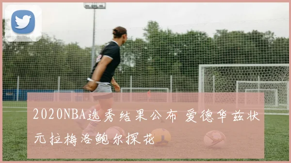 2020NBA选秀结果公布 爱德华兹状元拉梅洛鲍尔探花