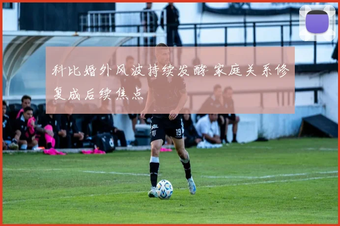 科比婚外风波持续发酵 家庭关系修复成后续焦点